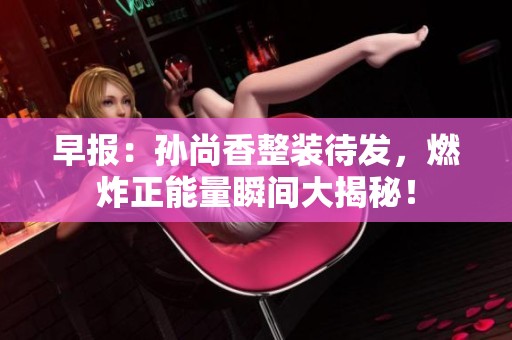 早报：孙尚香整装待发，燃炸正能量瞬间大揭秘！