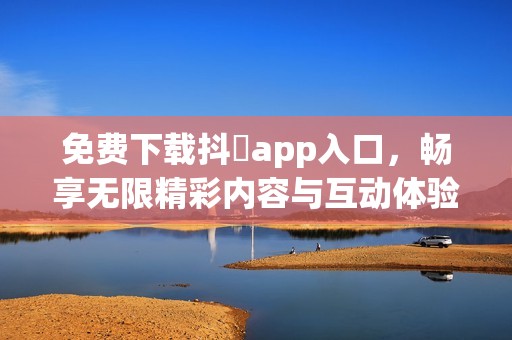 免费下载抖抈app入口，畅享无限精彩内容与互动体验