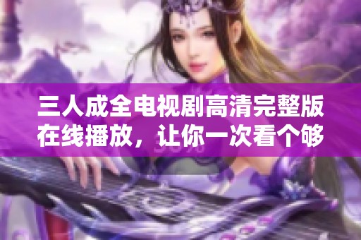 三人成全电视剧高清完整版在线播放，让你一次看个够
