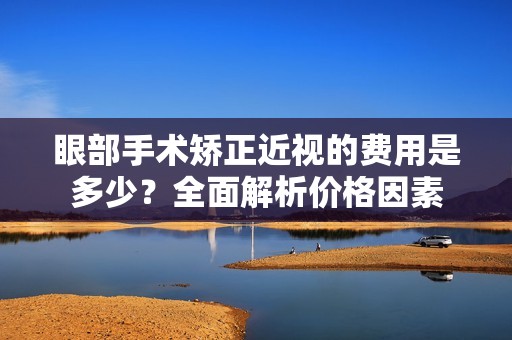 眼部手术矫正近视的费用是多少？全面解析价格因素