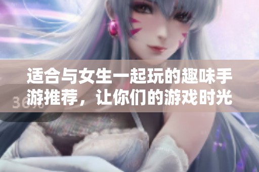适合与女生一起玩的趣味手游推荐，让你们的游戏时光更加欢乐