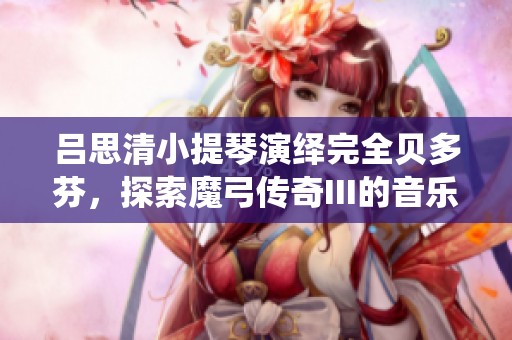 吕思清小提琴演绎完全贝多芬，探索魔弓传奇III的音乐魅力