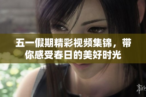 五一假期精彩视频集锦，带你感受春日的美好时光