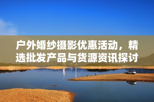 户外婚纱摄影优惠活动，精选批发产品与货源资讯探讨