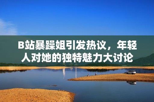 B站暴躁姐引发热议，年轻人对她的独特魅力大讨论