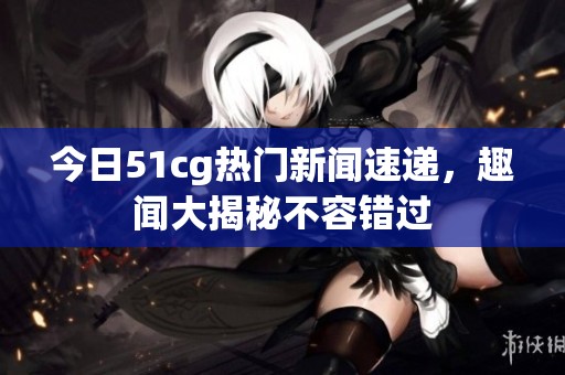 今日51cg热门新闻速递，趣闻大揭秘不容错过