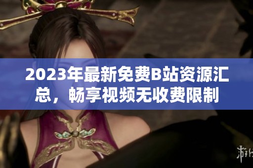 2023年最新免费B站资源汇总，畅享视频无收费限制
