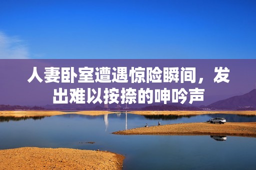 人妻卧室遭遇惊险瞬间，发出难以按捺的呻吟声