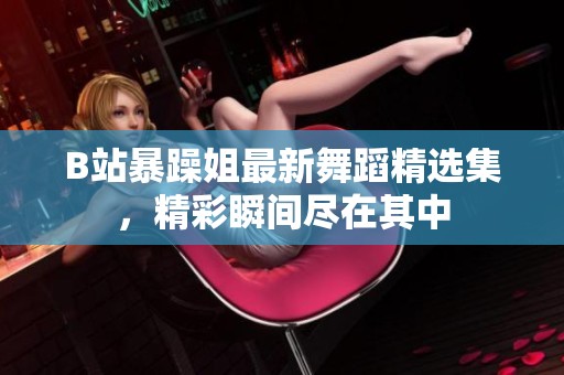 B站暴躁姐最新舞蹈精选集，精彩瞬间尽在其中