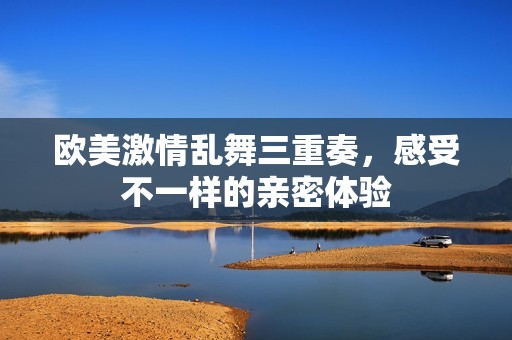 欧美激情乱舞三重奏，感受不一样的亲密体验