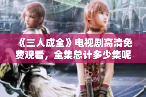 《三人成全》电视剧高清免费观看，全集总计多少集呢？
