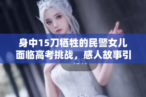 身中15刀牺牲的民警女儿面临高考挑战，感人故事引发关注