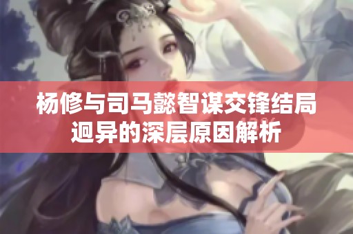 杨修与司马懿智谋交锋结局迥异的深层原因解析