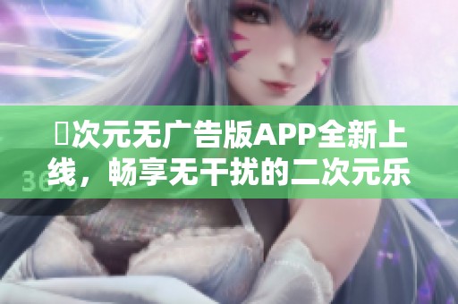 囧次元无广告版APP全新上线，畅享无干扰的二次元乐趣