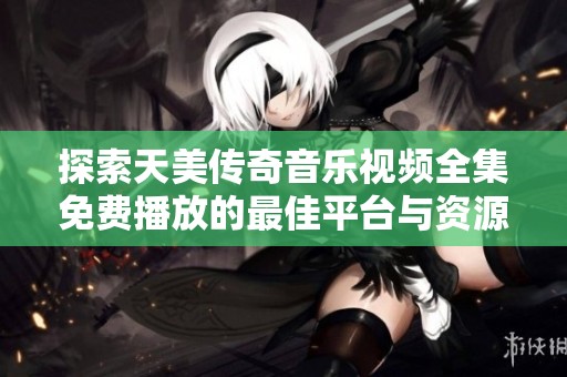 探索天美传奇音乐视频全集免费播放的最佳平台与资源