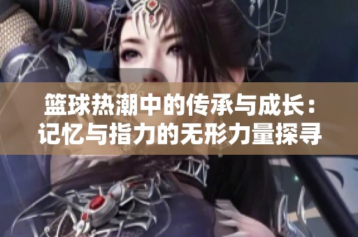篮球热潮中的传承与成长：记忆与指力的无形力量探寻