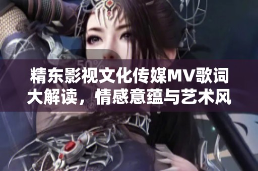 精东影视文化传媒MV歌词大解读，情感意蕴与艺术风格详析