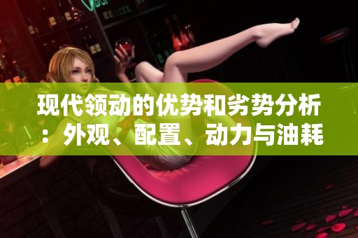 现代领动的优势和劣势分析：外观、配置、动力与油耗的全面评价