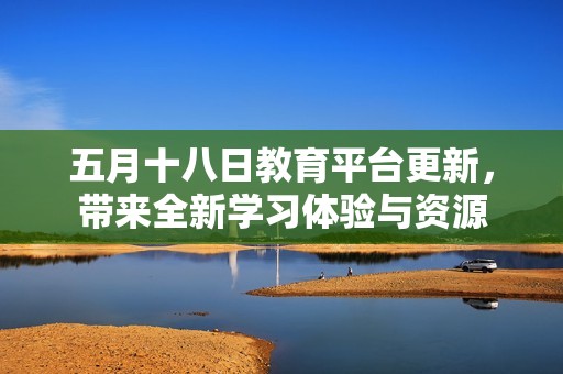 五月十八日教育平台更新，带来全新学习体验与资源
