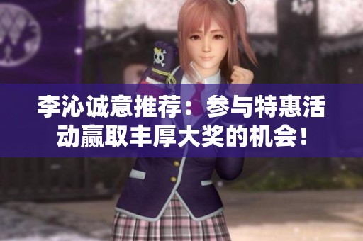 李沁诚意推荐：参与特惠活动赢取丰厚大奖的机会！