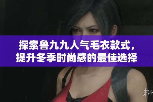 探索鲁九九人气毛衣款式，提升冬季时尚感的最佳选择