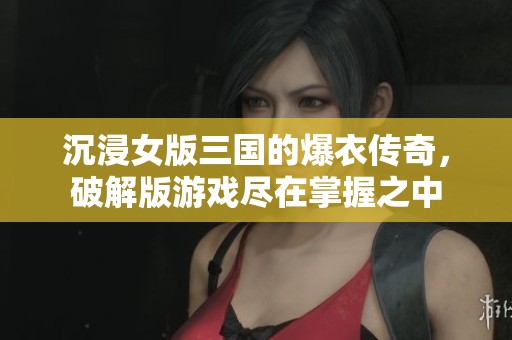 沉浸女版三国的爆衣传奇，破解版游戏尽在掌握之中