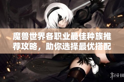 魔兽世界各职业最佳种族推荐攻略，助你选择最优搭配
