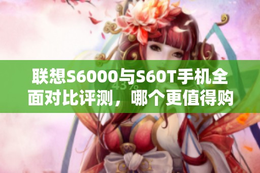 联想S6000与S60T手机全面对比评测，哪个更值得购买