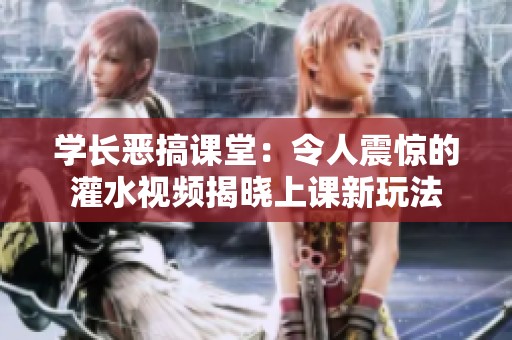 学长恶搞课堂：令人震惊的灌水视频揭晓上课新玩法