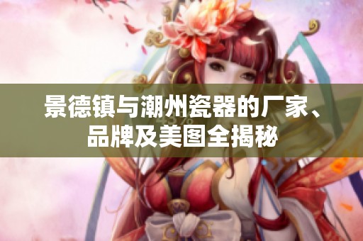 景德镇与潮州瓷器的厂家、品牌及美图全揭秘