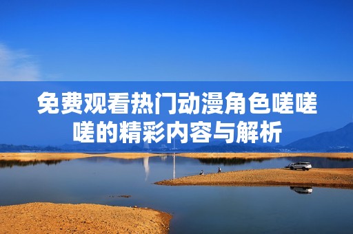 免费观看热门动漫角色嗟嗟嗟的精彩内容与解析