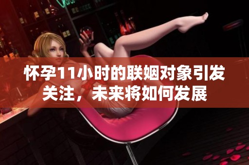 怀孕11小时的联姻对象引发关注，未来将如何发展