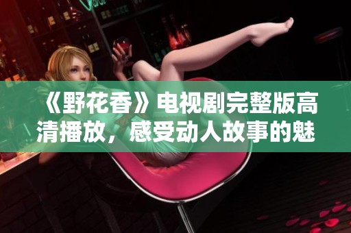 《野花香》电视剧完整版高清播放，感受动人故事的魅力与情感