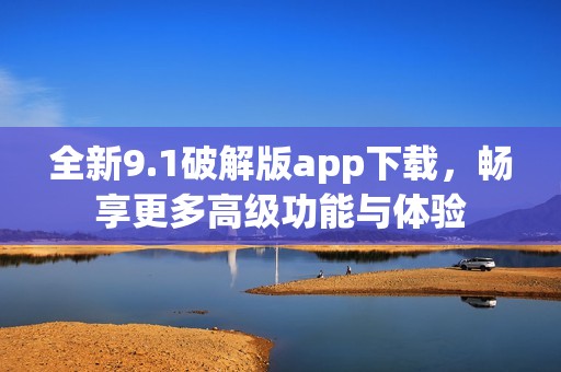 全新9.1破解版app下载，畅享更多高级功能与体验