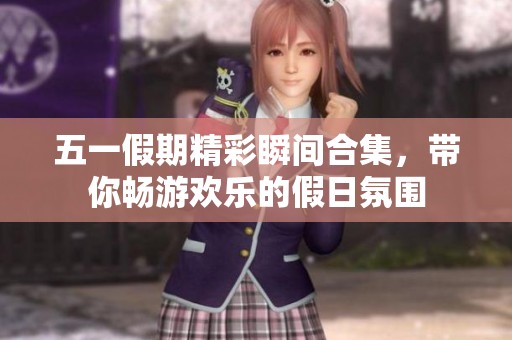 五一假期精彩瞬间合集，带你畅游欢乐的假日氛围