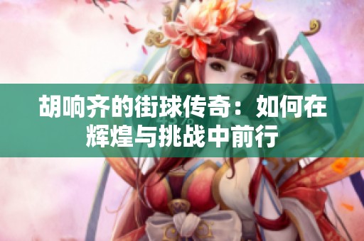胡响齐的街球传奇：如何在辉煌与挑战中前行