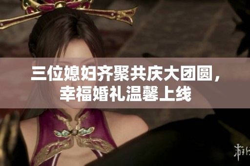 三位媳妇齐聚共庆大团圆，幸福婚礼温馨上线