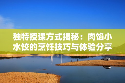 独特授课方式揭秘：肉馅小水饺的烹饪技巧与体验分享