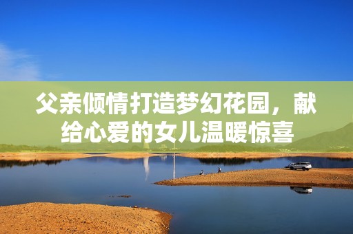 父亲倾情打造梦幻花园，献给心爱的女儿温暖惊喜