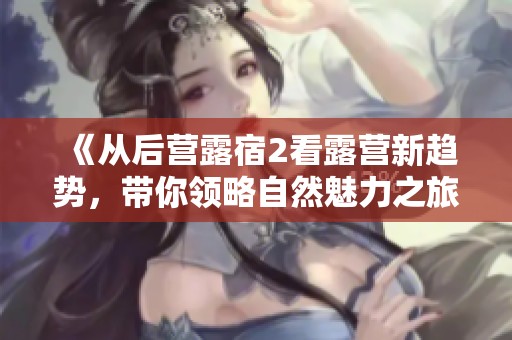 《从后营露宿2看露营新趋势，带你领略自然魅力之旅》