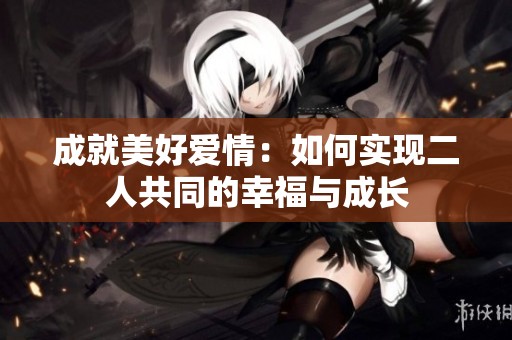 成就美好爱情：如何实现二人共同的幸福与成长