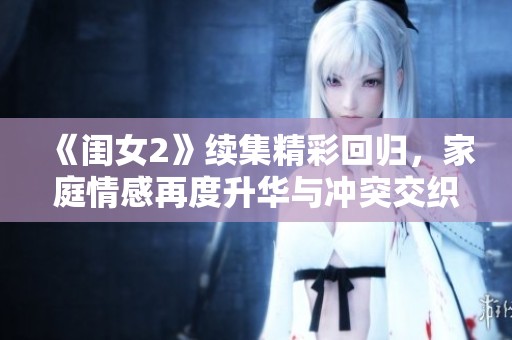《闺女2》续集精彩回归，家庭情感再度升华与冲突交织