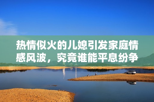 热情似火的儿媳引发家庭情感风波，究竟谁能平息纷争