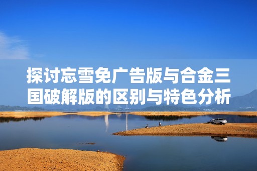 探讨忘雪免广告版与合金三国破解版的区别与特色分析，龙凤手游网提供精彩对比