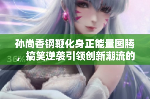 孙尚香钢鞭化身正能量图腾，搞笑逆袭引领创新潮流的奇妙旅程