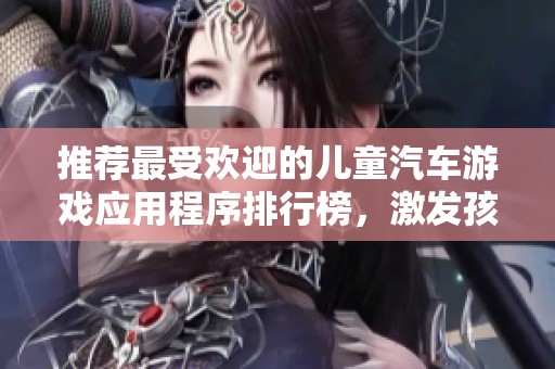 推荐最受欢迎的儿童汽车游戏应用程序排行榜，激发孩子们的驾驶热情和创造力