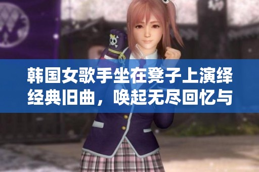 韩国女歌手坐在凳子上演绎经典旧曲，唤起无尽回忆与感动