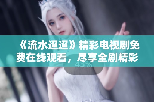 《流水迢迢》精彩电视剧免费在线观看，尽享全剧精彩内容！