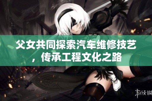 父女共同探索汽车维修技艺，传承工程文化之路