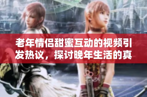 老年情侣甜蜜互动的视频引发热议，探讨晚年生活的真实面貌